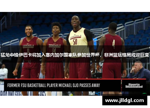 猛龙中锋伊巴卡将加入塞内加尔国家队参加世界杯，非洲篮坛格局或迎巨变