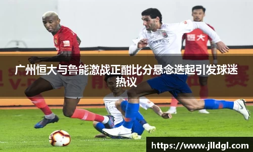 广州恒大与鲁能激战正酣比分悬念迭起引发球迷热议